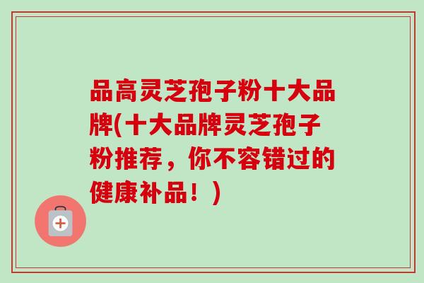 品高灵芝孢子粉十大品牌(十大品牌灵芝孢子粉推荐，你不容错过的健康补品！)