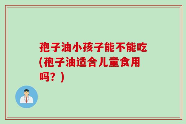 孢子油小孩子能不能吃(孢子油适合儿童食用吗？)