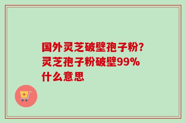 国外灵芝破壁孢子粉？灵芝孢子粉破壁99%什么意思