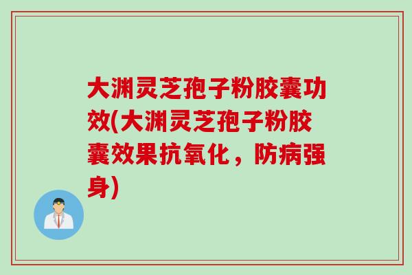 大渊灵芝孢子粉胶囊功效(大渊灵芝孢子粉胶囊效果抗氧化，防病强身)
