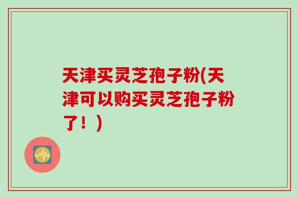 天津买灵芝孢子粉(天津可以购买灵芝孢子粉了！)