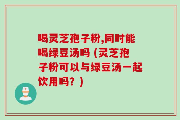喝灵芝孢子粉,同时能喝绿豆汤吗 (灵芝孢子粉可以与绿豆汤一起饮用吗？)