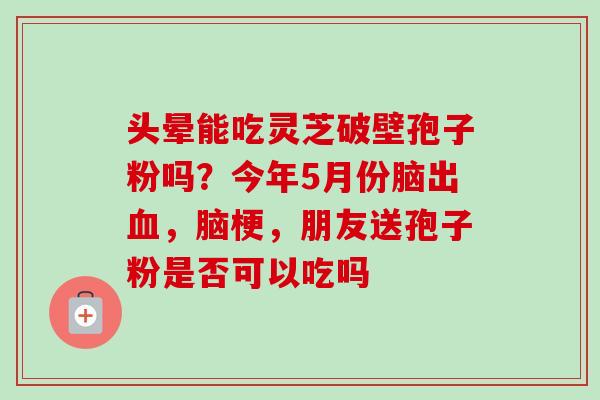 头晕能吃灵芝破壁孢子粉吗？今年5月份脑出血，脑梗，朋友送孢子粉是否可以吃吗
