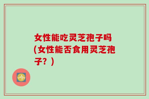 女性能吃灵芝孢子吗 (女性能否食用灵芝孢子?) 女性能吃灵芝孢子吗 (女性能否食用灵芝孢子?)