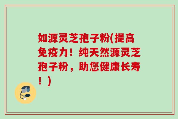 如源灵芝孢子粉(提高免疫力！纯天然源灵芝孢子粉，助您健康长寿！)