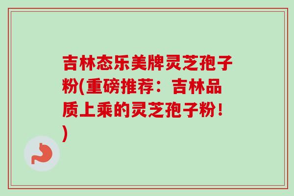 吉林态乐美牌灵芝孢子粉(重磅推荐:吉林品质上乘的灵芝孢子粉!) 吉林态乐美牌灵芝孢子粉(重磅推荐:吉林品质上乘的灵芝孢子粉!)