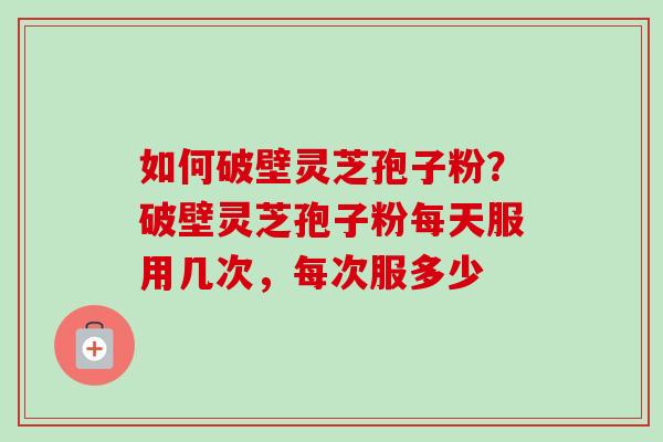 如何破壁灵芝孢子粉？破壁灵芝孢子粉每天服用几次，每次服多少