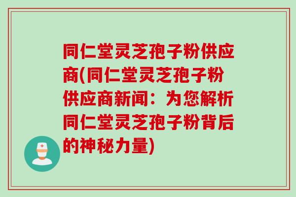 同仁堂灵芝孢子粉供应商(同仁堂灵芝孢子粉供应商新闻：为您解析同仁堂灵芝孢子粉背后的神秘力量)