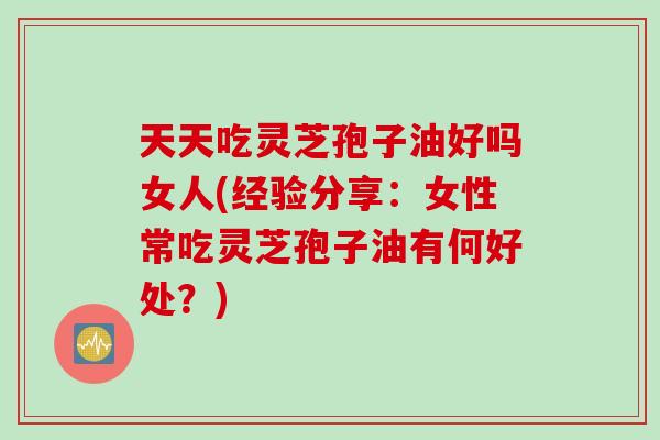 天天吃灵芝孢子油好吗女人(经验分享：女性常吃灵芝孢子油有何好处？)