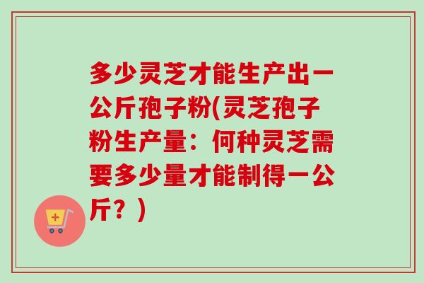 多少灵芝才能生产出一公斤孢子粉(灵芝孢子粉生产量：何种灵芝需要多少量才能制得一公斤？)