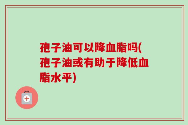 孢子油可以降血脂吗(孢子油或有助于降低血脂水平)