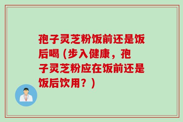 孢子灵芝粉饭前还是饭后喝 (步入健康，孢子灵芝粉应在饭前还是饭后饮用？)