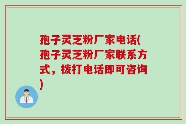 孢子灵芝粉厂家电话(孢子灵芝粉厂家联系方式，拨打电话即可咨询)
