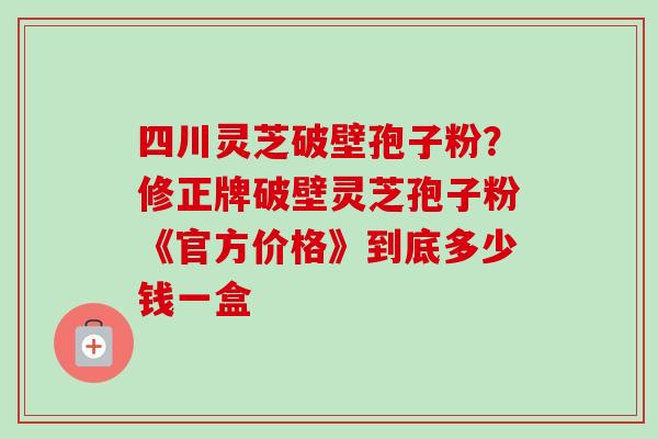 四川灵芝破壁孢子粉？修正牌破壁灵芝孢子粉《官方价格》到底多少钱一盒