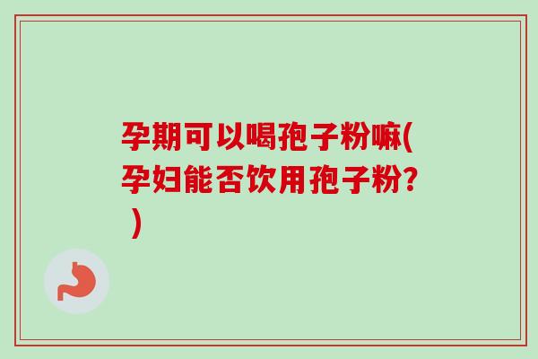 孕期可以喝孢子粉嘛(孕妇能否饮用孢子粉？ )