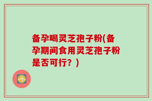 备孕喝灵芝孢子粉(备孕期间食用灵芝孢子粉是否可行？)
