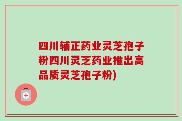 四川辅正药业灵芝孢子粉四川灵芝药业推出高品质灵芝孢子粉)