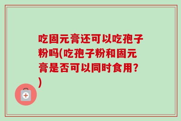 吃固元膏还可以吃孢子粉吗(吃孢子粉和固元膏是否可以同时食用?) 吃固元膏还可以吃孢子粉吗(吃孢子粉和固元膏是否可以同时食用?)