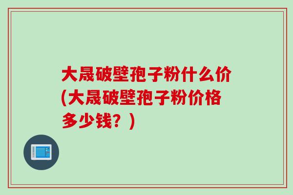 大晟破壁孢子粉什么价(大晟破壁孢子粉价格多少钱？)