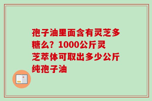 孢子油里面含有灵芝多糖么？1000公斤灵芝萃体可取出多少公斤纯孢子油