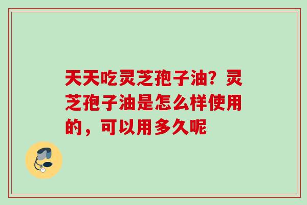 天天吃灵芝孢子油？灵芝孢子油是怎么样使用的，可以用多久呢