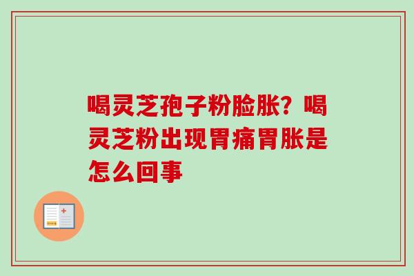喝灵芝孢子粉脸胀?喝灵芝粉出现胃痛胃胀是怎么回事 喝灵芝孢子粉脸胀?喝灵芝粉出现胃痛胃胀是怎么回事