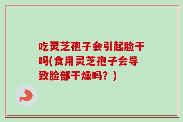 吃灵芝孢子会引起脸干吗(食用灵芝孢子会导致脸部干燥吗？)