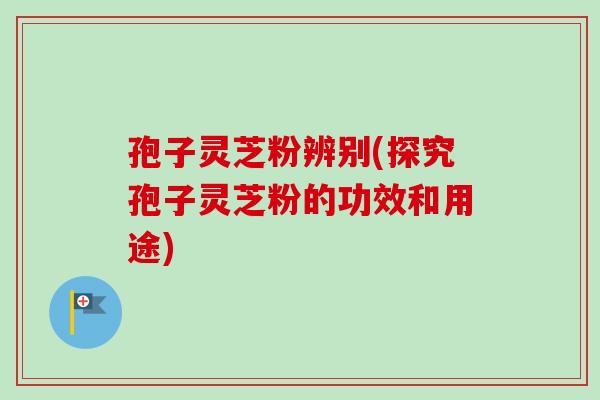 孢子灵芝粉辨别(探究孢子灵芝粉的功效和用途)