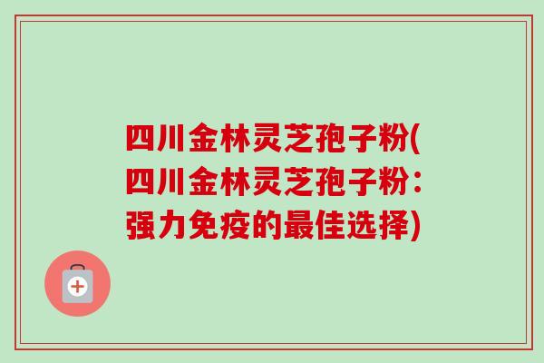 四川金林灵芝孢子粉(四川金林灵芝孢子粉：强力免疫的最佳选择)