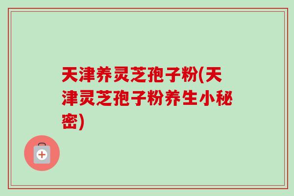 天津养灵芝孢子粉(天津灵芝孢子粉养生小秘密)