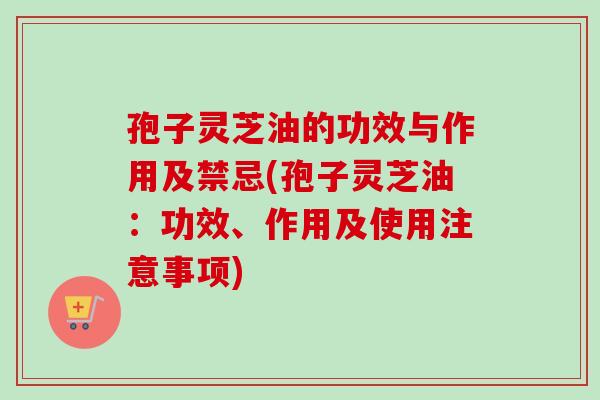 孢子灵芝油的功效与作用及禁忌(孢子灵芝油：功效、作用及使用注意事项)