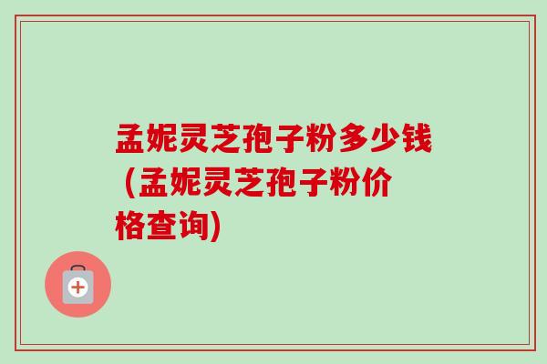 孟妮灵芝孢子粉多少钱 (孟妮灵芝孢子粉价格查询)
