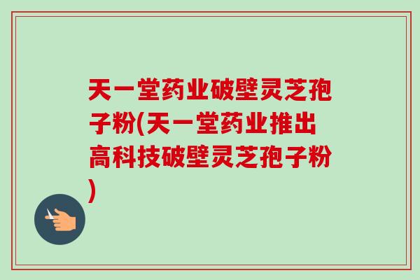 天一堂药业破壁灵芝孢子粉(天一堂药业推出高科技破壁灵芝孢子粉)