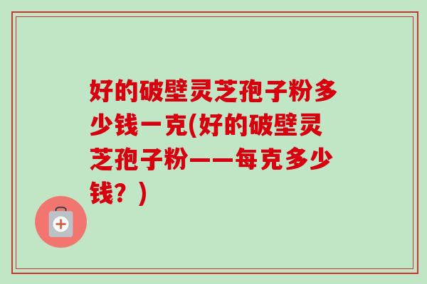 好的破壁灵芝孢子粉多少钱一克(好的破壁灵芝孢子粉——每克多少钱？)