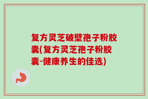 复方灵芝破壁孢子粉胶囊(复方灵芝孢子粉胶囊-健康养生的佳选)