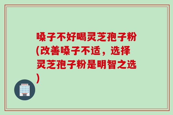 嗓子不好喝灵芝孢子粉(改善嗓子不适，选择灵芝孢子粉是明智之选)