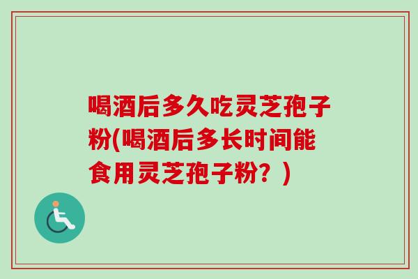 喝酒后多久吃灵芝孢子粉(喝酒后多长时间能食用灵芝孢子粉？)