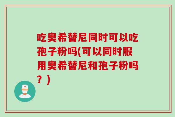 吃奥希替尼同时可以吃孢子粉吗(可以同时服用奥希替尼和孢子粉吗？)