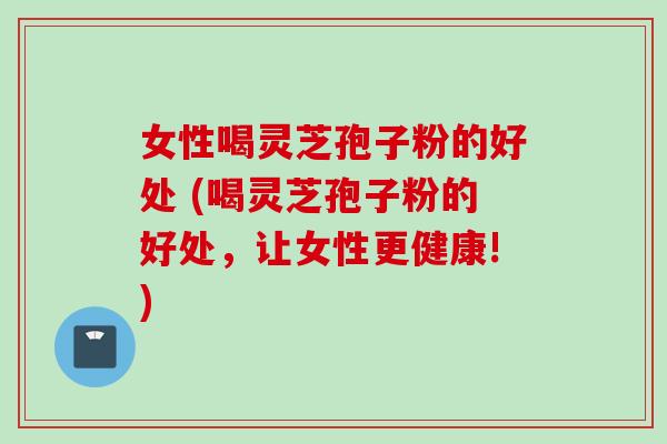 女性喝灵芝孢子粉的好处 (喝灵芝孢子粉的好处，让女性更健康!)