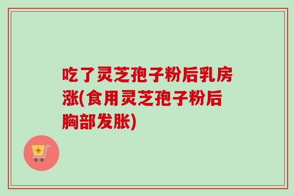 吃了灵芝孢子粉后乳房涨(食用灵芝孢子粉后胸部发胀)
