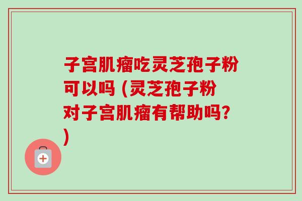 子宫吃灵芝孢子粉可以吗 (灵芝孢子粉对子宫有帮助吗？)