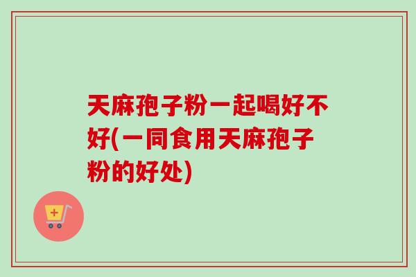 天麻孢子粉一起喝好不好(一同食用天麻孢子粉的好处)