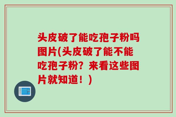 头皮破了能吃孢子粉吗图片(头皮破了能不能吃孢子粉？来看这些图片就知道！)