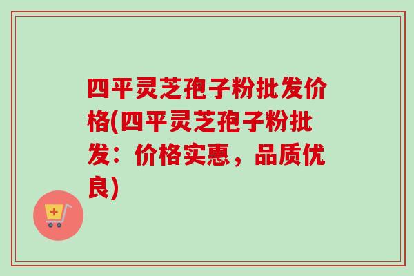 四平灵芝孢子粉批发价格(四平灵芝孢子粉批发：价格实惠，品质优良)