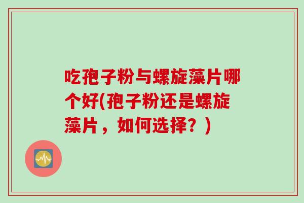 吃孢子粉与螺旋藻片哪个好(孢子粉还是螺旋藻片，如何选择？)