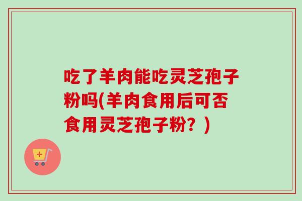 吃了羊肉能吃灵芝孢子粉吗(羊肉食用后可否食用灵芝孢子粉？)