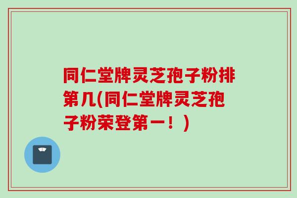 同仁堂牌灵芝孢子粉排第几(同仁堂牌灵芝孢子粉荣登第一！)