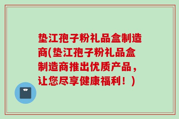 垫江孢子粉礼品盒制造商(垫江孢子粉礼品盒制造商推出优质产品，让您尽享健康福利！)