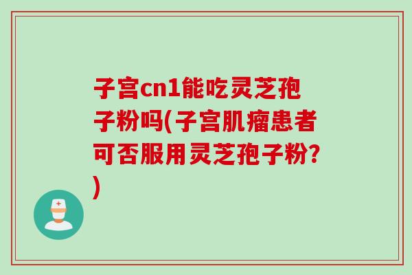子宫cn1能吃灵芝孢子粉吗(子宫肌瘤患者可否服用灵芝孢子粉？)
