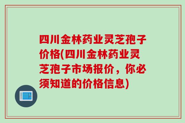 四川金林药业灵芝孢子价格(四川金林药业灵芝孢子市场报价,你必须知道的价格信息) 四川金林药业灵芝孢子价格(四川金林药业灵芝孢子市场报价,你必须知道的价格信息)